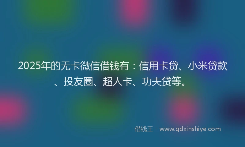 2025年的无卡微信借钱有：信用卡贷、小米贷款、投友圈、超人卡、功夫贷等。