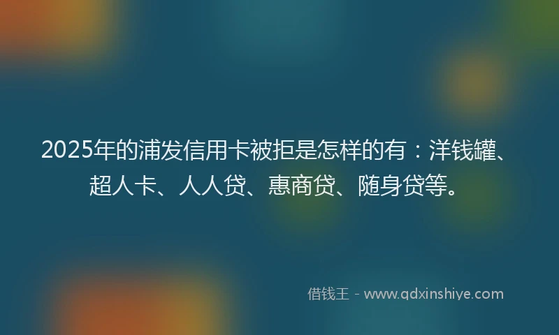 2025年的浦发信用卡被拒是怎样的有：洋钱罐、超人卡、人人贷、惠商贷、随身贷等。