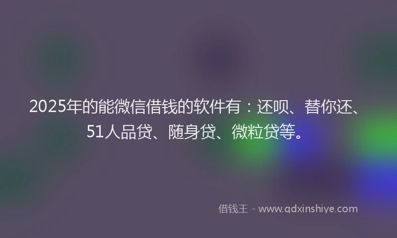 2025年的能微信借钱的软件有：还呗、替你还、51人品贷、随身贷、微粒贷等。