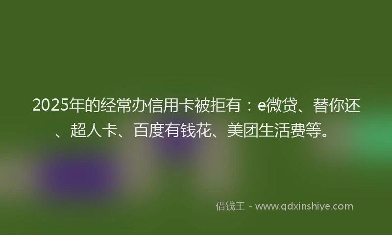 2025年的经常办信用卡被拒有：e微贷、替你还、超人卡、百度有钱花、美团生活费等。