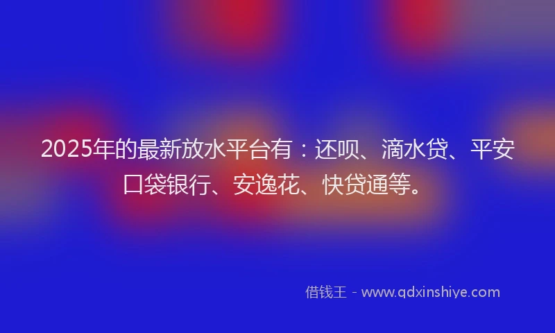 2025年的最新放水平台有：还呗、滴水贷、平安口袋银行、安逸花、快贷通等。