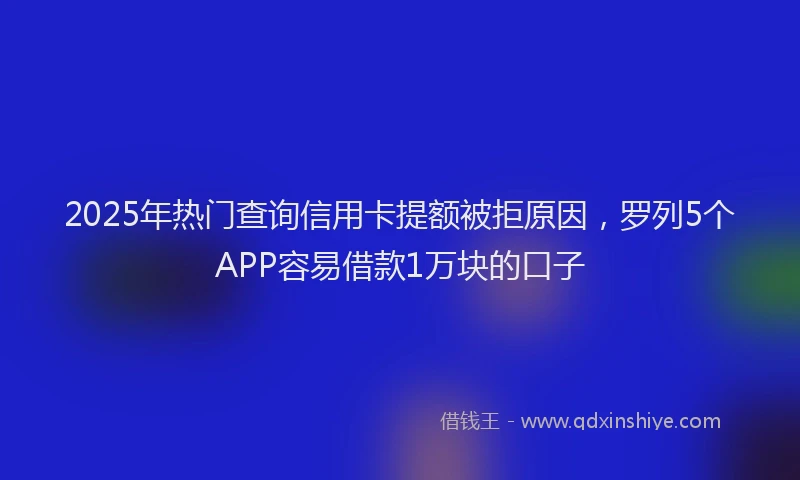 2025年热门查询信用卡提额被拒原因，罗列5个APP容易借款1万块的口子