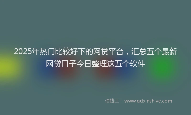 2025年热门比较好下的网贷平台，汇总五个最新网贷口子今日整理这五个软件