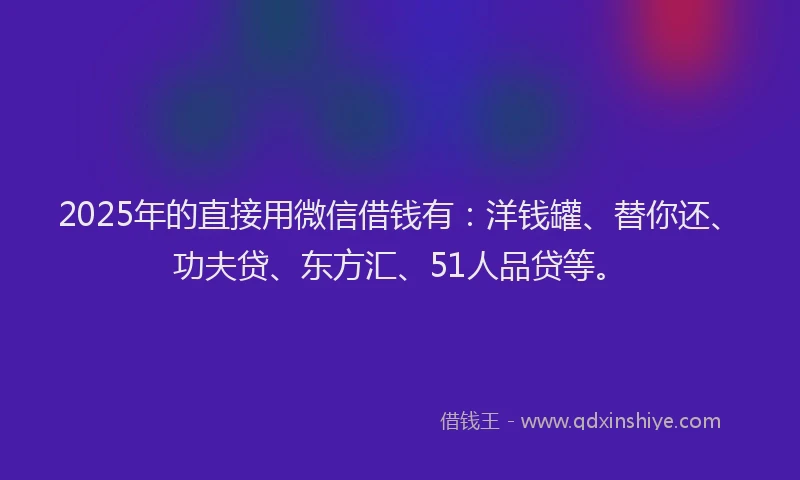 2025年的直接用微信借钱有：洋钱罐、替你还、功夫贷、东方汇、51人品贷等。