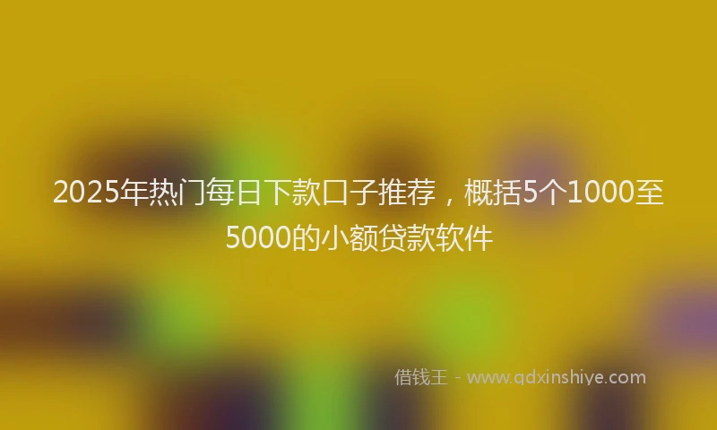 2025年热门每日下款口子推荐，概括5个1000至5000的小额贷款软件