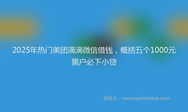 2025年热门美团滴滴微信借钱，概括五个1000元黑户必下小贷
