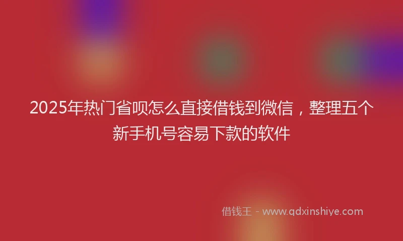 2025年热门省呗怎么直接借钱到微信，整理五个新手机号容易下款的软件