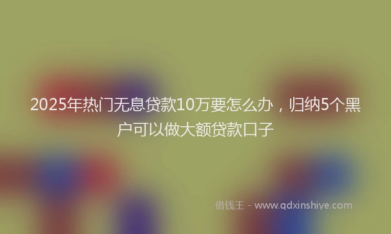 2025年热门无息贷款10万要怎么办，归纳5个黑户可以做大额贷款口子