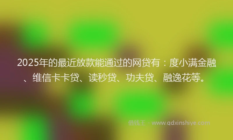 2025年的最近放款能通过的网贷有：度小满金融、维信卡卡贷、读秒贷、功夫贷、融逸花等。