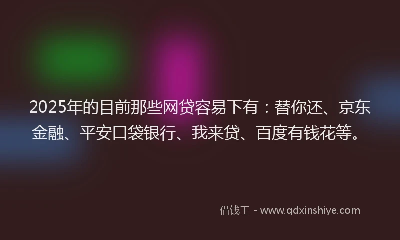 2025年的目前那些网贷容易下有：替你还、京东金融、平安口袋银行、我来贷、百度有钱花等。