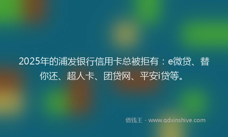 2025年的浦发银行信用卡总被拒有：e微贷、替你还、超人卡、团贷网、平安i贷等。
