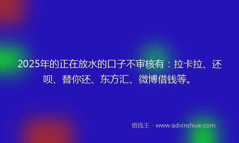 2025年的正在放水的口子不审核有：拉卡拉、还呗、替你还、东方汇、微博借钱等。