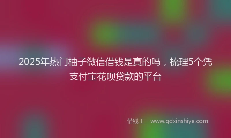 2025年热门柚子微信借钱是真的吗，梳理5个凭支付宝花呗贷款的平台
