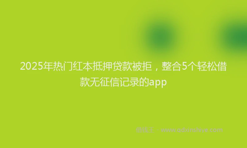 2025年热门红本抵押贷款被拒，整合5个轻松借款无征信记录的app