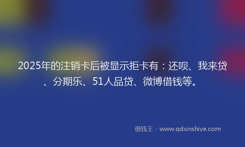 2025年的注销卡后被显示拒卡有：还呗、我来贷、分期乐、51人品贷、微博借钱等。