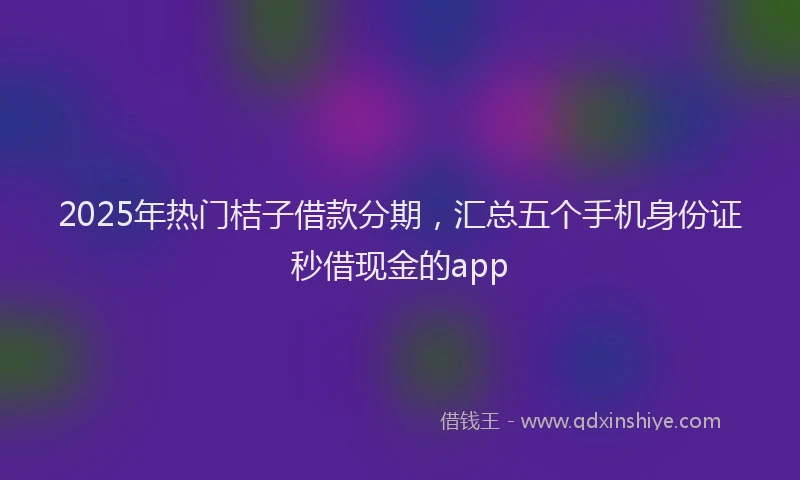 2025年热门桔子借款分期，汇总五个手机身份证秒借现金的app