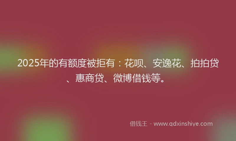 2025年的有额度被拒有：花呗、安逸花、拍拍贷、惠商贷、微博借钱等。