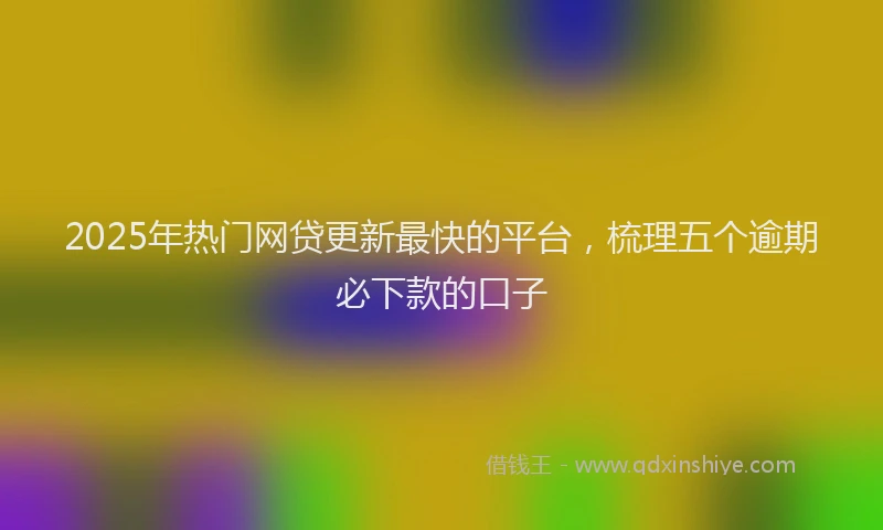 2025年热门网贷更新最快的平台，梳理五个逾期必下款的口子