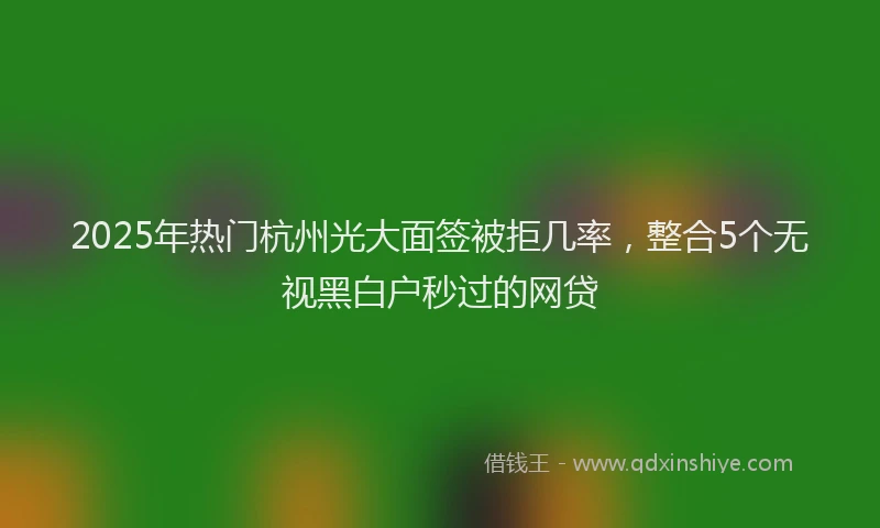 2025年热门杭州光大面签被拒几率，整合5个无视黑白户秒过的网贷
