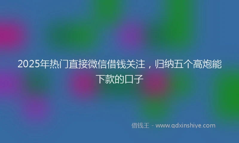 2025年热门直接微信借钱关注，归纳五个高炮能下款的口子