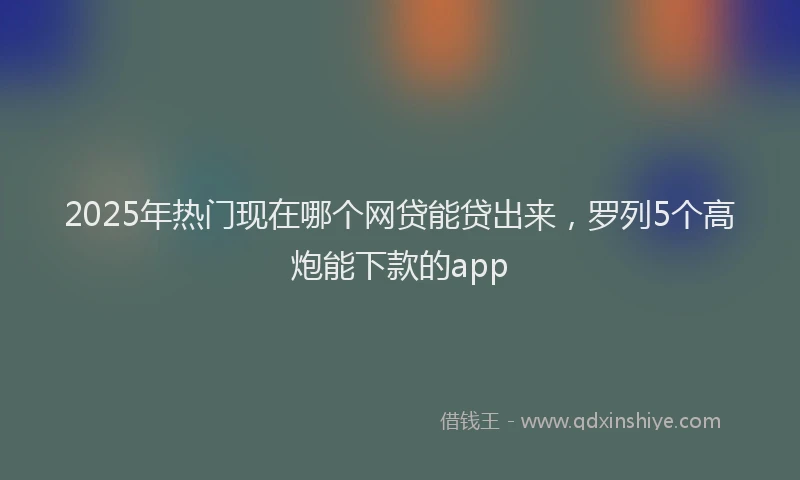 2025年热门现在哪个网贷能贷出来，罗列5个高炮能下款的app
