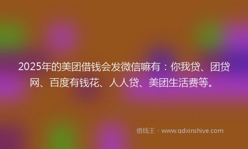 2025年的美团借钱会发微信嘛有：你我贷、团贷网、百度有钱花、人人贷、美团生活费等。