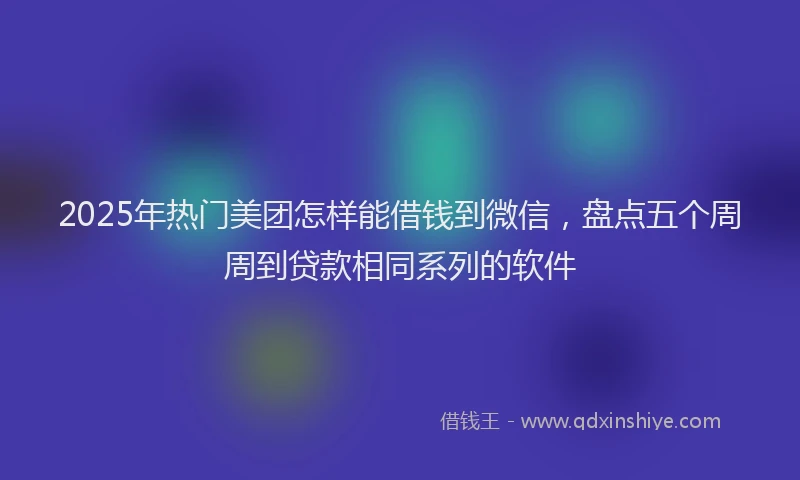 2025年热门美团怎样能借钱到微信，盘点五个周周到贷款相同系列的软件