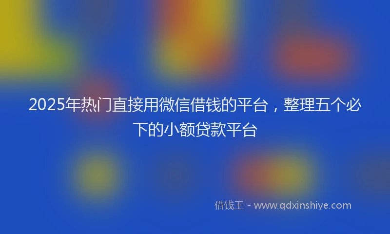 2025年热门直接用微信借钱的平台，整理五个必下的小额贷款平台