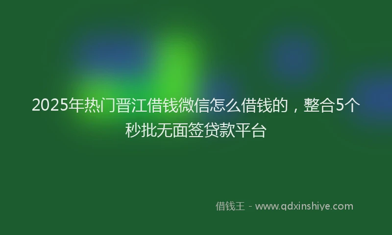 2025年热门晋江借钱微信怎么借钱的，整合5个秒批无面签贷款平台