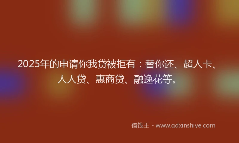2025年的申请你我贷被拒有：替你还、超人卡、人人贷、惠商贷、融逸花等。