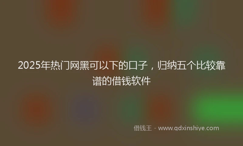2025年热门网黑可以下的口子，归纳五个比较靠谱的借钱软件