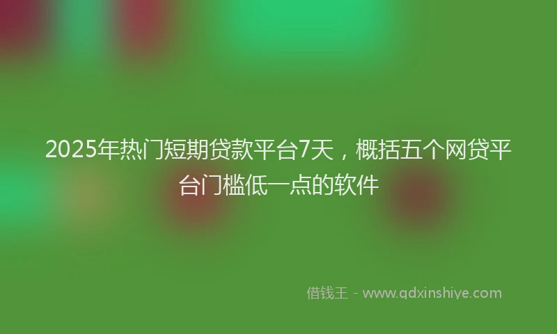 2025年热门短期贷款平台7天，概括五个网贷平台门槛低一点的软件