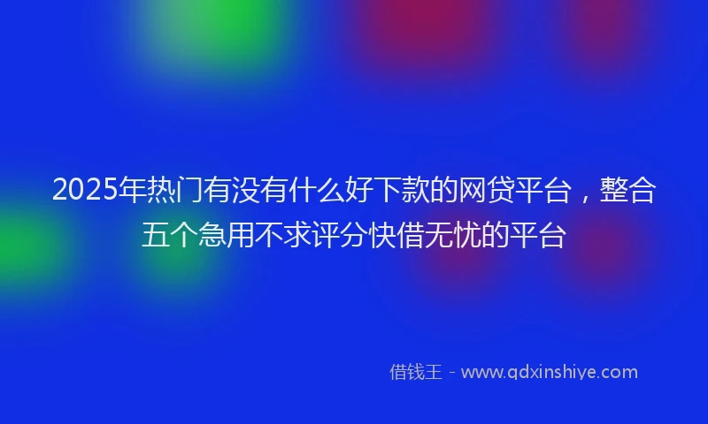 2025年热门有没有什么好下款的网贷平台，整合五个急用不求评分快借无忧的平台