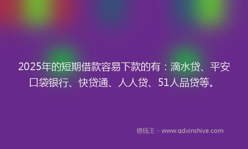 2025年的短期借款容易下款的有：滴水贷、平安口袋银行、快贷通、人人贷、51人品贷等。