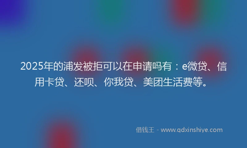 2025年的浦发被拒可以在申请吗有：e微贷、信用卡贷、还呗、你我贷、美团生活费等。