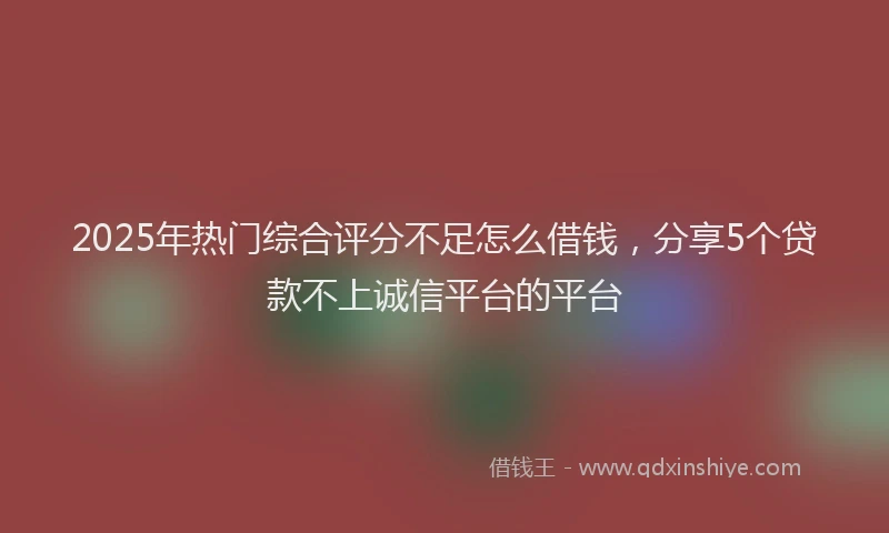 2025年热门综合评分不足怎么借钱，分享5个贷款不上诚信平台的平台