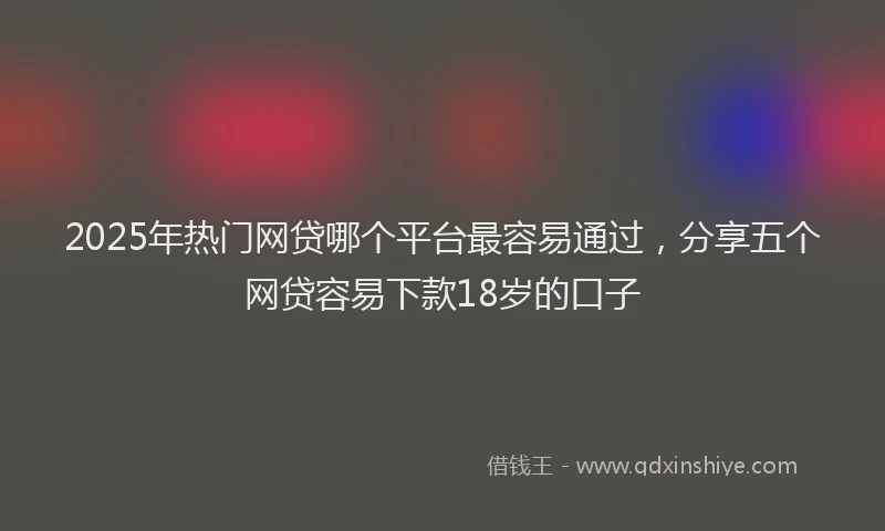 2025年热门网贷哪个平台最容易通过，分享五个网贷容易下款18岁的口子