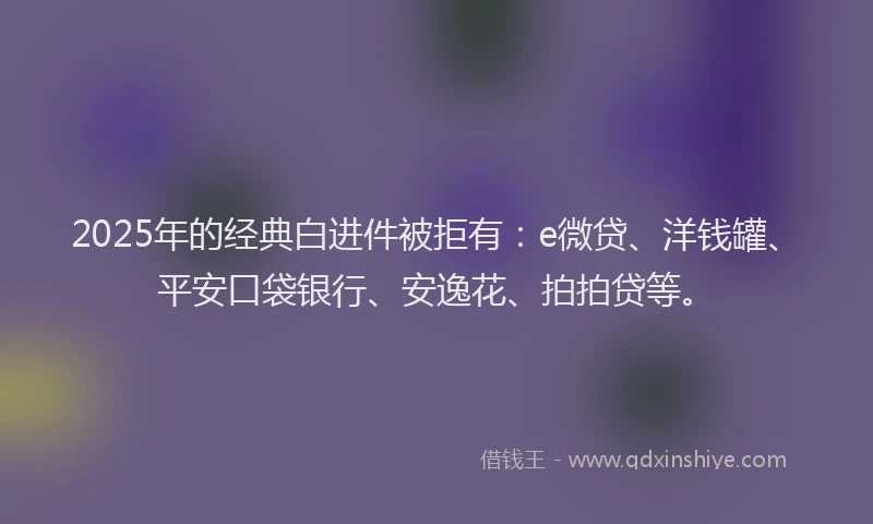 2025年的经典白进件被拒有：e微贷、洋钱罐、平安口袋银行、安逸花、拍拍贷等。