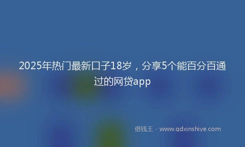 2025年热门最新口子18岁，分享5个能百分百通过的网贷app