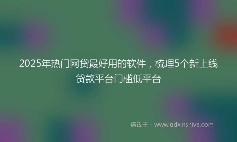 2025年热门网贷最好用的软件，梳理5个新上线贷款平台门槛低平台