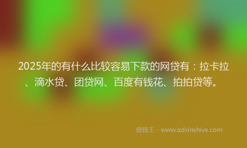 2025年的有什么比较容易下款的网贷有：拉卡拉、滴水贷、团贷网、百度有钱花、拍拍贷等。
