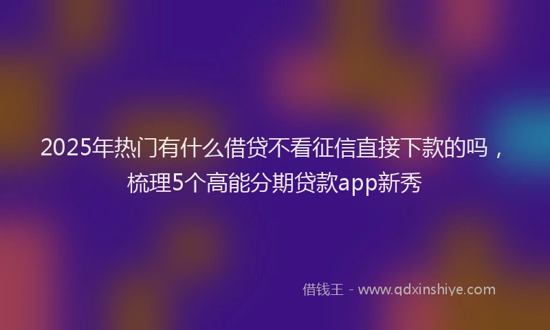 2025年热门有什么借贷不看征信直接下款的吗，梳理5个高能分期贷款app新秀