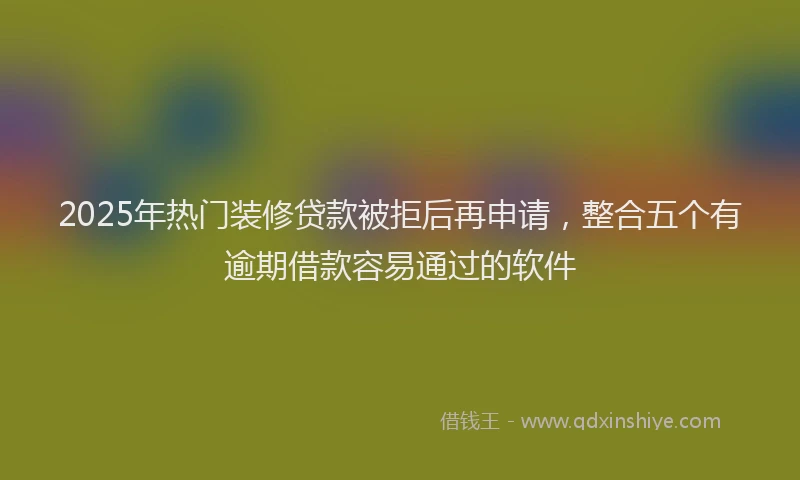 2025年热门装修贷款被拒后再申请，整合五个有逾期借款容易通过的软件