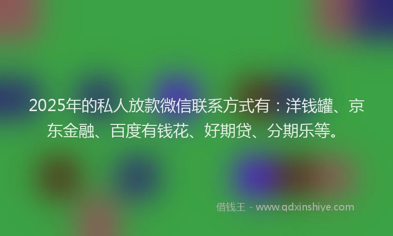 2025年的私人放款微信联系方式有：洋钱罐、京东金融、百度有钱花、好期贷、分期乐等。