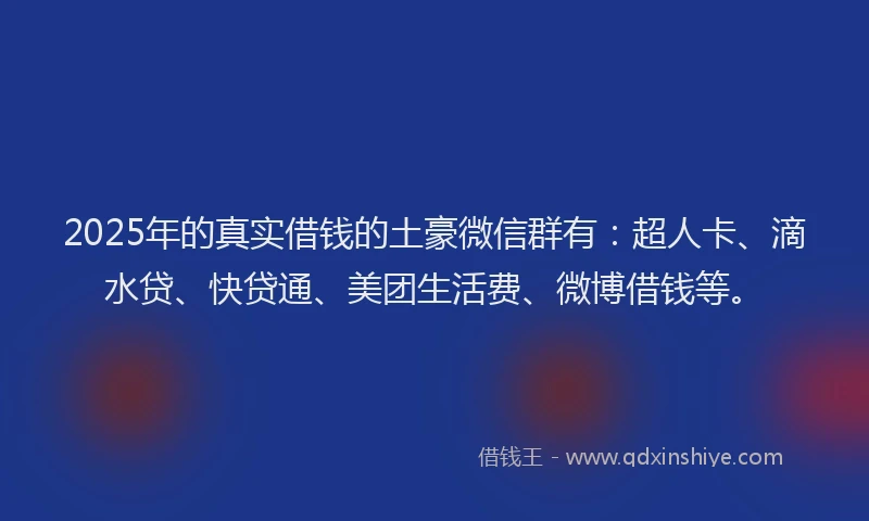 2025年的真实借钱的土豪微信群有：超人卡、滴水贷、快贷通、美团生活费、微博借钱等。