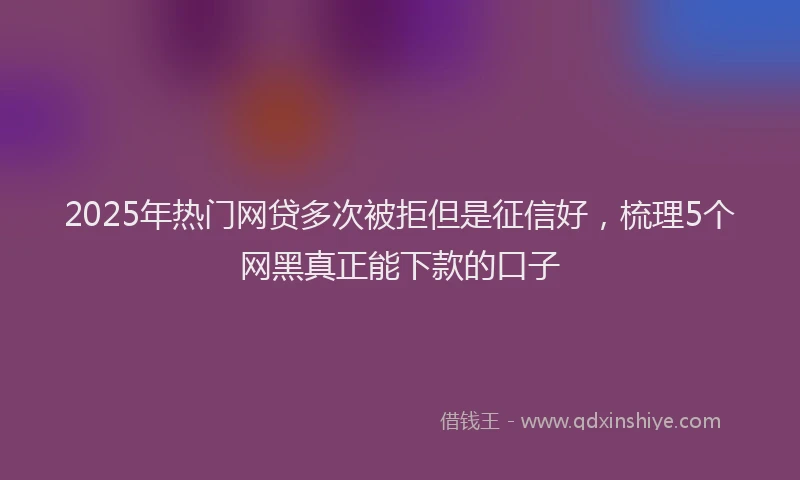 2025年热门网贷多次被拒但是征信好，梳理5个网黑真正能下款的口子