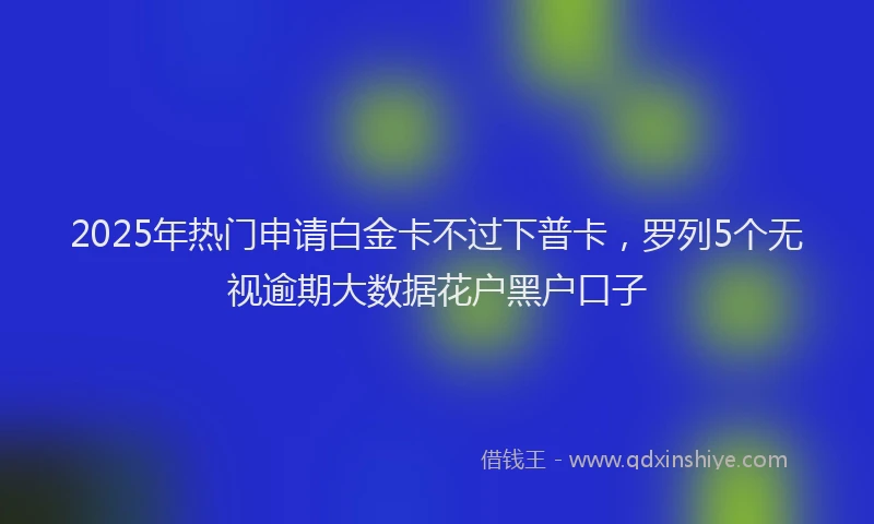 2025年热门申请白金卡不过下普卡，罗列5个无视逾期大数据花户黑户口子