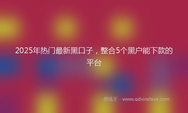 2025年热门最新黑口子，整合5个黑户能下款的平台