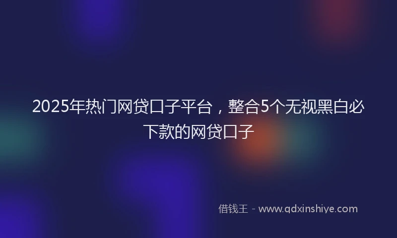 2025年热门网贷口子平台，整合5个无视黑白必下款的网贷口子