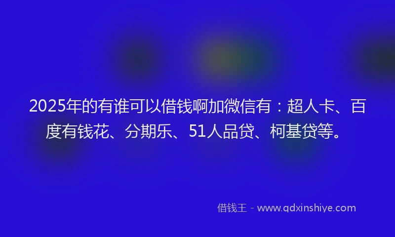2025年的有谁可以借钱啊加微信有：超人卡、百度有钱花、分期乐、51人品贷、柯基贷等。